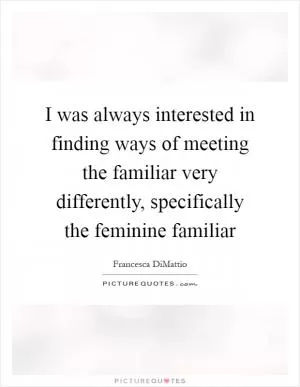 I was always interested in finding ways of meeting the familiar very differently, specifically the feminine familiar Picture Quote #1