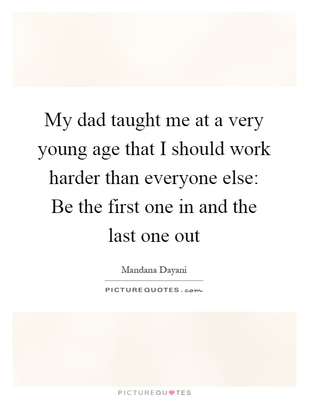 My dad taught me at a very young age that I should work harder than everyone else: Be the first one in and the last one out Picture Quote #1