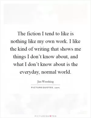 The fiction I tend to like is nothing like my own work. I like the kind of writing that shows me things I don’t know about, and what I don’t know about is the everyday, normal world Picture Quote #1