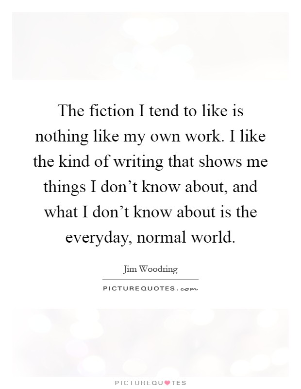 The fiction I tend to like is nothing like my own work. I like the kind of writing that shows me things I don't know about, and what I don't know about is the everyday, normal world Picture Quote #1