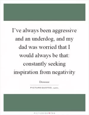 I’ve always been aggressive and an underdog, and my dad was worried that I would always be that: constantly seeking inspiration from negativity Picture Quote #1