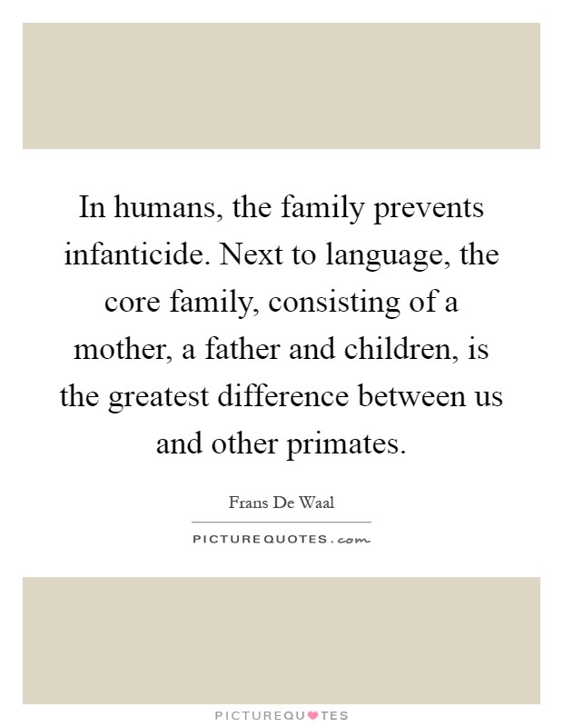 In humans, the family prevents infanticide. Next to language, the core family, consisting of a mother, a father and children, is the greatest difference between us and other primates Picture Quote #1