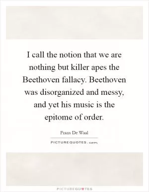 I call the notion that we are nothing but killer apes the Beethoven fallacy. Beethoven was disorganized and messy, and yet his music is the epitome of order Picture Quote #1