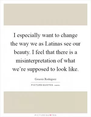 I especially want to change the way we as Latinas see our beauty. I feel that there is a misinterpretation of what we’re supposed to look like Picture Quote #1