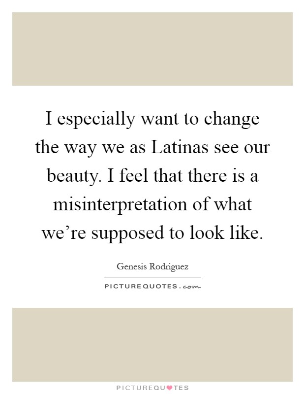 I especially want to change the way we as Latinas see our beauty. I feel that there is a misinterpretation of what we're supposed to look like Picture Quote #1