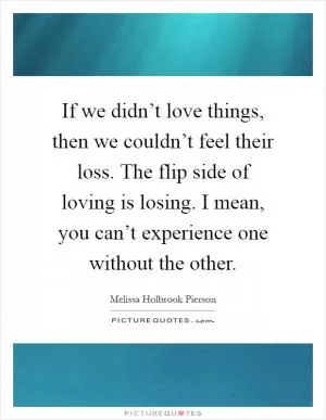If we didn’t love things, then we couldn’t feel their loss. The flip side of loving is losing. I mean, you can’t experience one without the other Picture Quote #1