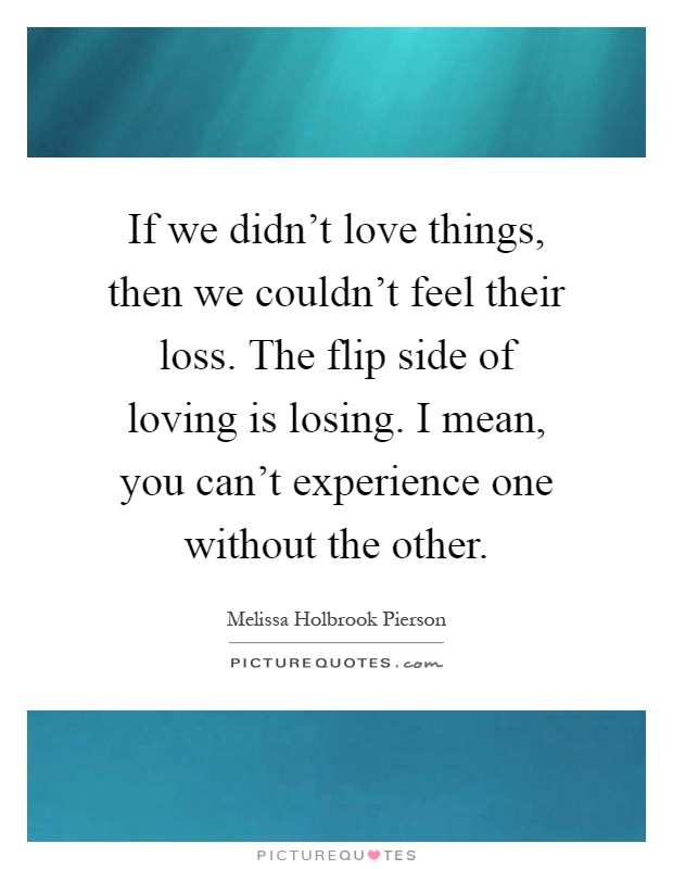 If we didn't love things, then we couldn't feel their loss. The flip side of loving is losing. I mean, you can't experience one without the other Picture Quote #1
