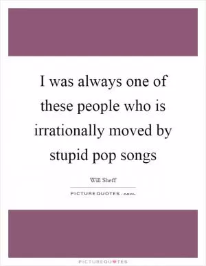 I was always one of these people who is irrationally moved by stupid pop songs Picture Quote #1
