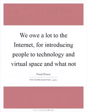 We owe a lot to the Internet, for introducing people to technology and virtual space and what not Picture Quote #1