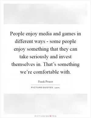 People enjoy media and games in different ways - some people enjoy something that they can take seriously and invest themselves in. That’s something we’re comfortable with Picture Quote #1