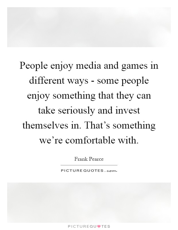 People enjoy media and games in different ways - some people enjoy something that they can take seriously and invest themselves in. That's something we're comfortable with Picture Quote #1