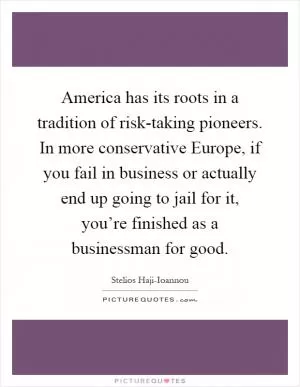 America has its roots in a tradition of risk-taking pioneers. In more conservative Europe, if you fail in business or actually end up going to jail for it, you’re finished as a businessman for good Picture Quote #1