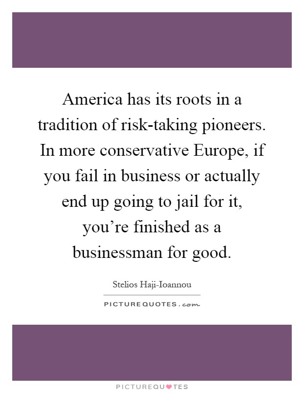America has its roots in a tradition of risk-taking pioneers. In more conservative Europe, if you fail in business or actually end up going to jail for it, you're finished as a businessman for good Picture Quote #1