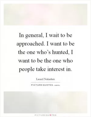 In general, I wait to be approached. I want to be the one who’s hunted, I want to be the one who people take interest in Picture Quote #1