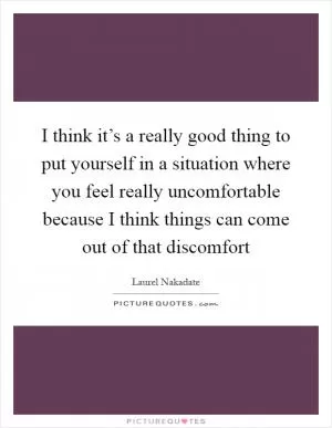 I think it’s a really good thing to put yourself in a situation where you feel really uncomfortable because I think things can come out of that discomfort Picture Quote #1