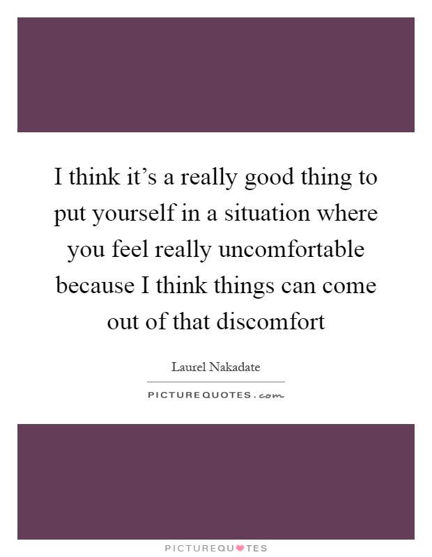 I think it's a really good thing to put yourself in a situation where you feel really uncomfortable because I think things can come out of that discomfort Picture Quote #1