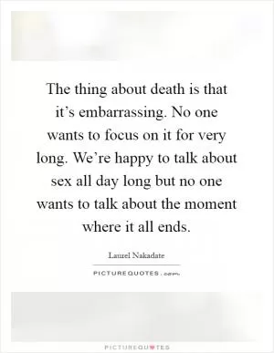 The thing about death is that it’s embarrassing. No one wants to focus on it for very long. We’re happy to talk about sex all day long but no one wants to talk about the moment where it all ends Picture Quote #1