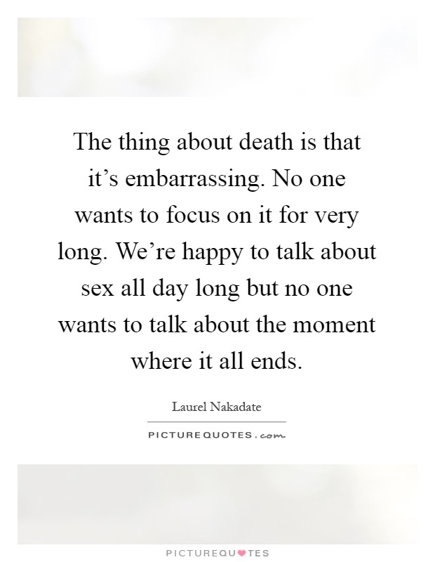The thing about death is that it's embarrassing. No one wants to focus on it for very long. We're happy to talk about sex all day long but no one wants to talk about the moment where it all ends Picture Quote #1