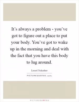 It’s always a problem - you’ve got to figure out a place to put your body. You’ve got to wake up in the morning and deal with the fact that you have this body to lug around Picture Quote #1