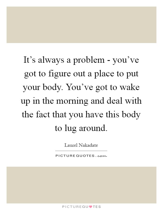It's always a problem - you've got to figure out a place to put your body. You've got to wake up in the morning and deal with the fact that you have this body to lug around Picture Quote #1