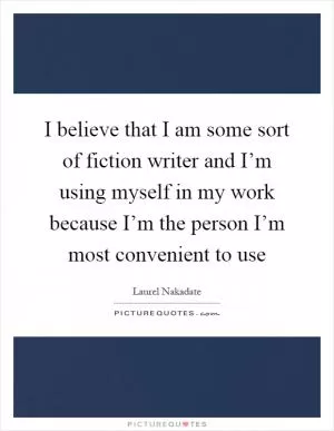 I believe that I am some sort of fiction writer and I’m using myself in my work because I’m the person I’m most convenient to use Picture Quote #1