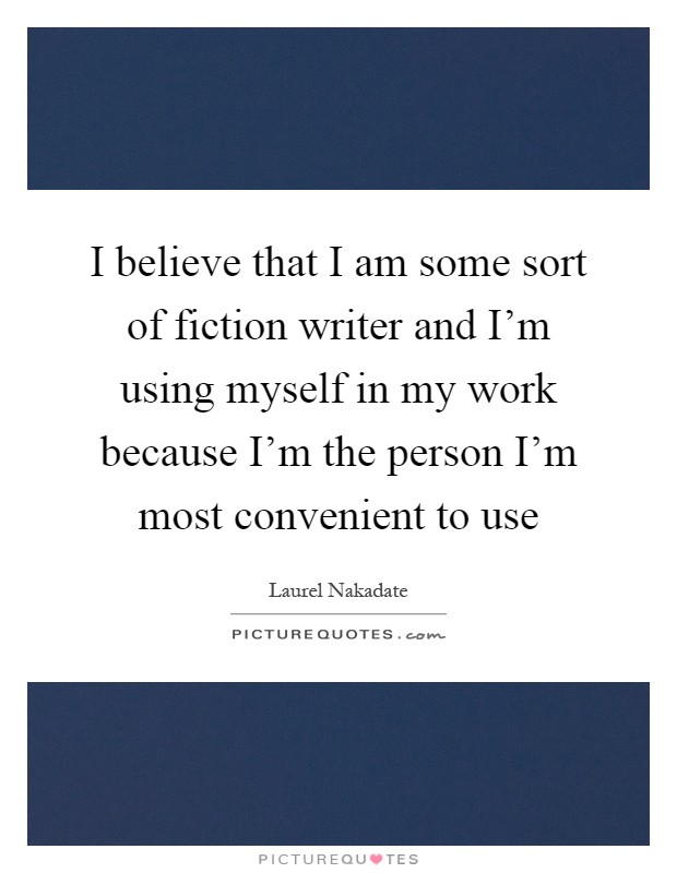 I believe that I am some sort of fiction writer and I'm using myself in my work because I'm the person I'm most convenient to use Picture Quote #1