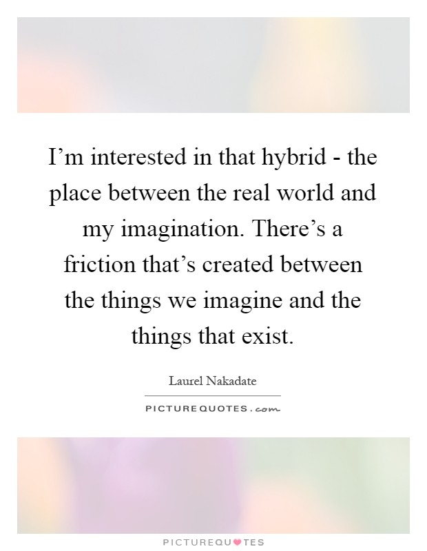 I'm interested in that hybrid - the place between the real world and my imagination. There's a friction that's created between the things we imagine and the things that exist Picture Quote #1