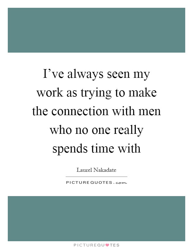 I've always seen my work as trying to make the connection with men who no one really spends time with Picture Quote #1