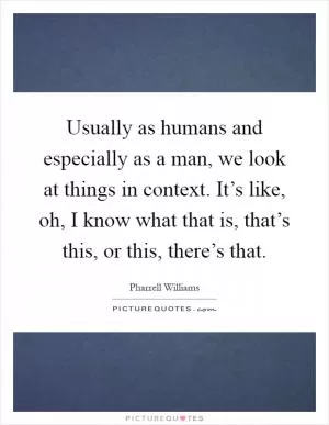 Usually as humans and especially as a man, we look at things in context. It’s like, oh, I know what that is, that’s this, or this, there’s that Picture Quote #1