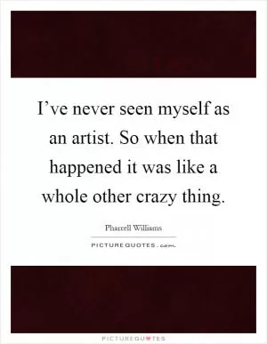 I’ve never seen myself as an artist. So when that happened it was like a whole other crazy thing Picture Quote #1