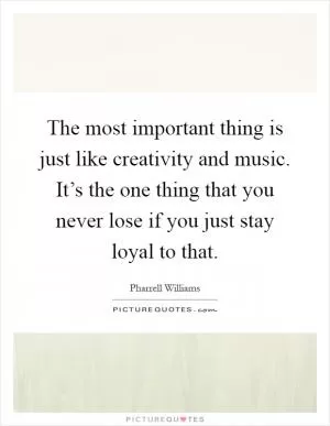 The most important thing is just like creativity and music. It’s the one thing that you never lose if you just stay loyal to that Picture Quote #1