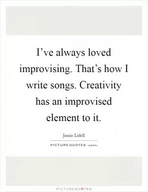 I’ve always loved improvising. That’s how I write songs. Creativity has an improvised element to it Picture Quote #1