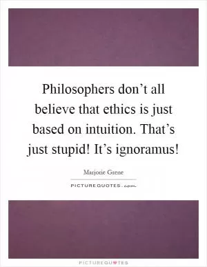 Philosophers don’t all believe that ethics is just based on intuition. That’s just stupid! It’s ignoramus! Picture Quote #1