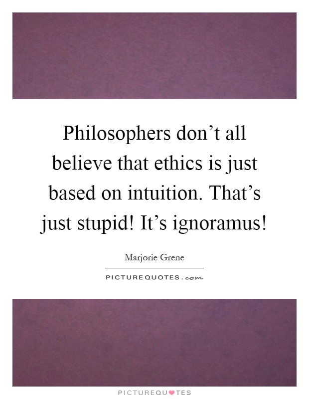 Philosophers don't all believe that ethics is just based on intuition. That's just stupid! It's ignoramus! Picture Quote #1