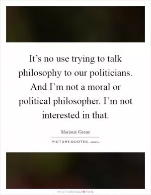 It’s no use trying to talk philosophy to our politicians. And I’m not a moral or political philosopher. I’m not interested in that Picture Quote #1