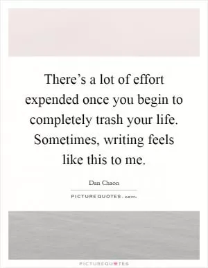 There’s a lot of effort expended once you begin to completely trash your life. Sometimes, writing feels like this to me Picture Quote #1
