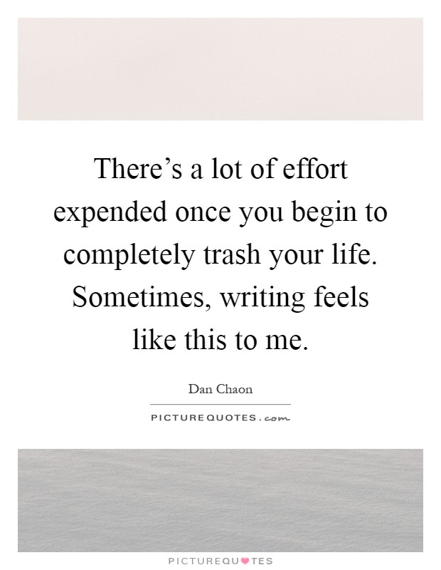 There's a lot of effort expended once you begin to completely trash your life. Sometimes, writing feels like this to me Picture Quote #1