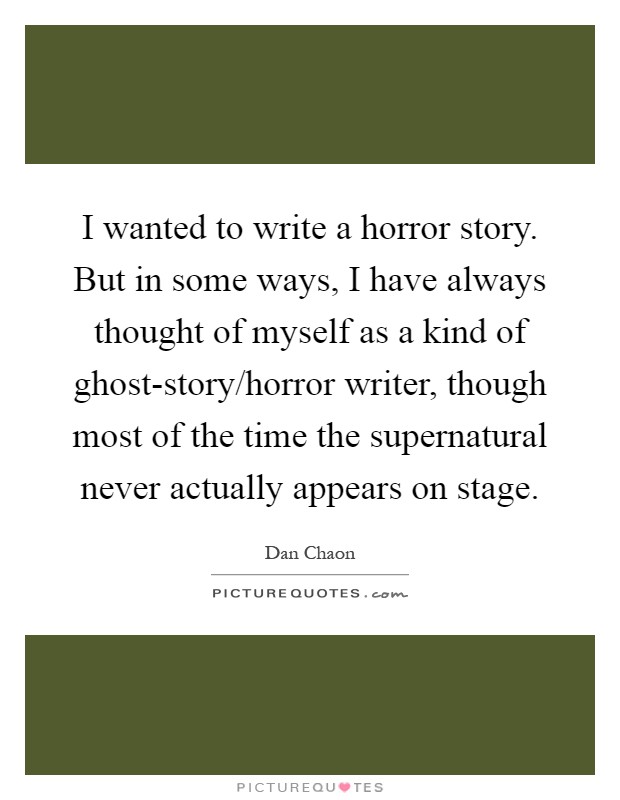 I wanted to write a horror story. But in some ways, I have always thought of myself as a kind of ghost-story/horror writer, though most of the time the supernatural never actually appears on stage Picture Quote #1