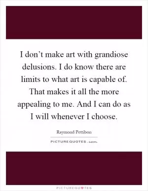 I don’t make art with grandiose delusions. I do know there are limits to what art is capable of. That makes it all the more appealing to me. And I can do as I will whenever I choose Picture Quote #1