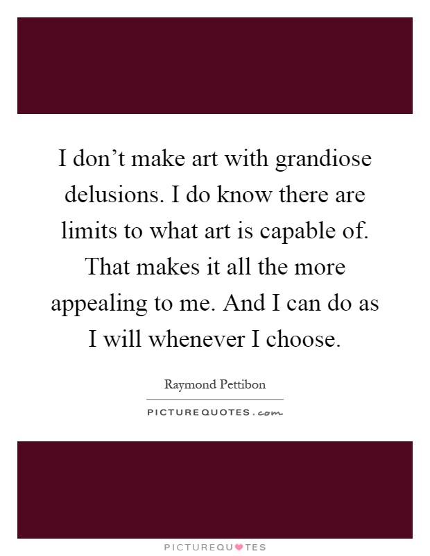 I don't make art with grandiose delusions. I do know there are limits to what art is capable of. That makes it all the more appealing to me. And I can do as I will whenever I choose Picture Quote #1