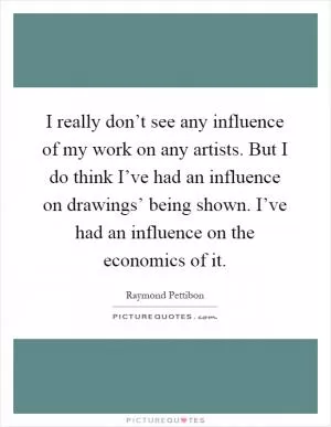 I really don’t see any influence of my work on any artists. But I do think I’ve had an influence on drawings’ being shown. I’ve had an influence on the economics of it Picture Quote #1