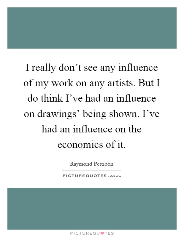 I really don't see any influence of my work on any artists. But I do think I've had an influence on drawings' being shown. I've had an influence on the economics of it Picture Quote #1