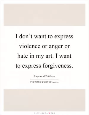 I don’t want to express violence or anger or hate in my art. I want to express forgiveness Picture Quote #1