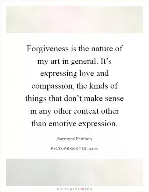 Forgiveness is the nature of my art in general. It’s expressing love and compassion, the kinds of things that don’t make sense in any other context other than emotive expression Picture Quote #1