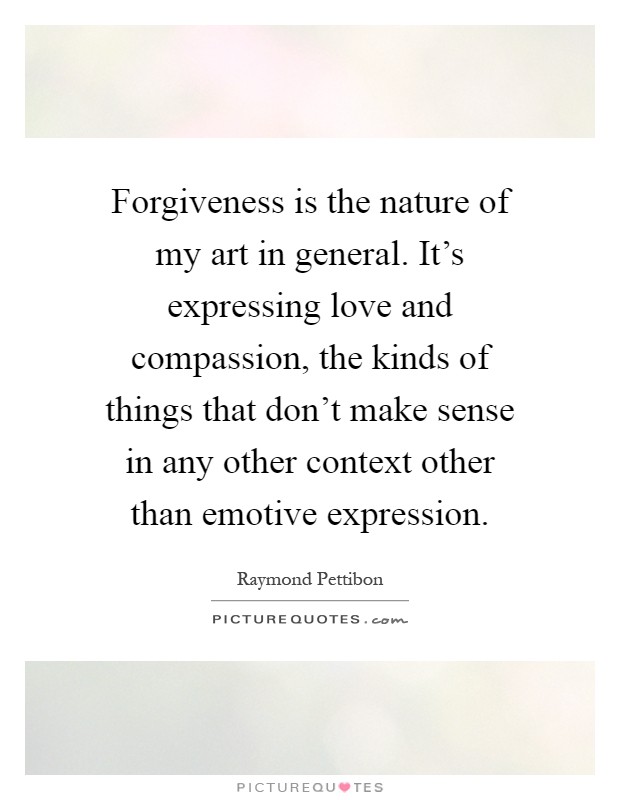 Forgiveness is the nature of my art in general. It's expressing love and compassion, the kinds of things that don't make sense in any other context other than emotive expression Picture Quote #1