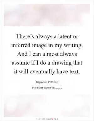 There’s always a latent or inferred image in my writing. And I can almost always assume if I do a drawing that it will eventually have text Picture Quote #1