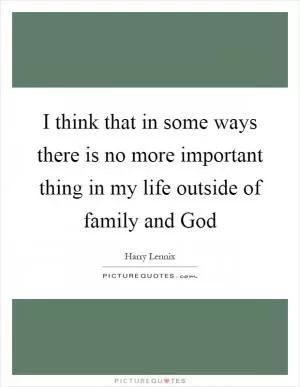 I think that in some ways there is no more important thing in my life outside of family and God Picture Quote #1