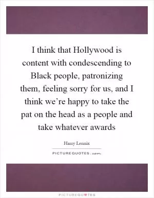 I think that Hollywood is content with condescending to Black people, patronizing them, feeling sorry for us, and I think we’re happy to take the pat on the head as a people and take whatever awards Picture Quote #1