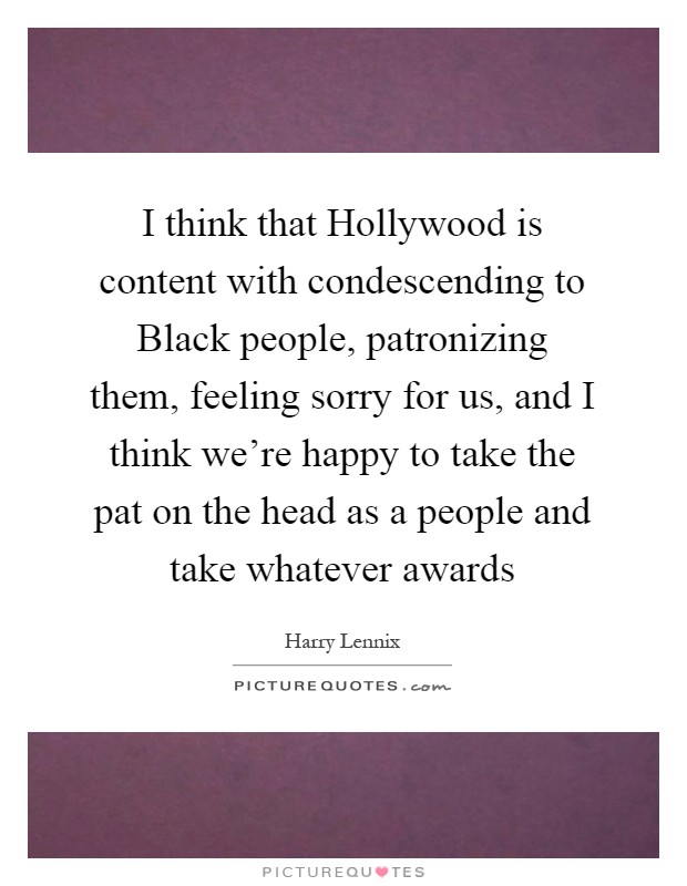 I think that Hollywood is content with condescending to Black people, patronizing them, feeling sorry for us, and I think we're happy to take the pat on the head as a people and take whatever awards Picture Quote #1