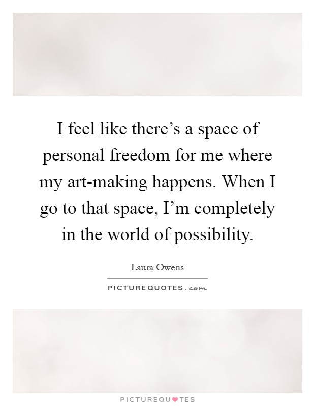 I feel like there's a space of personal freedom for me where my art-making happens. When I go to that space, I'm completely in the world of possibility Picture Quote #1